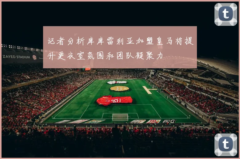 记者分析库库雷利亚加盟皇马将提升更衣室氛围和团队凝聚力