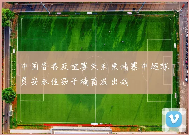 中国香港友谊赛失利柬埔寨中超球员安永佳茹子楠首发出战