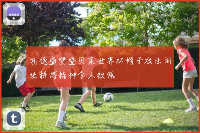 孔德盛赞登贝莱世界杯帽子戏法训练拼搏精神令人钦佩