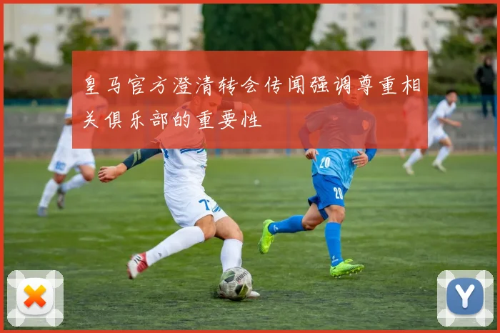 皇马官方澄清转会传闻强调尊重相关俱乐部的重要性