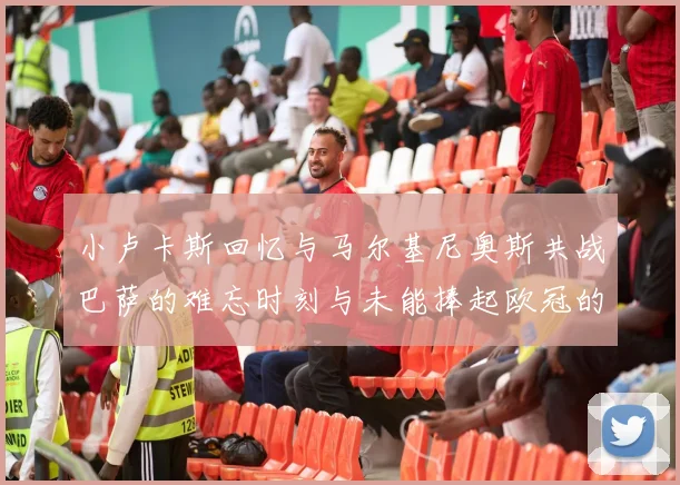 小卢卡斯回忆与马尔基尼奥斯共战巴萨的难忘时刻与未能捧起欧冠的遗憾
