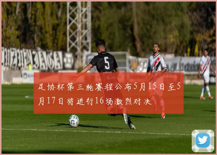 足协杯第三轮赛程公布5月15日至5月17日将进行16场激烈对决