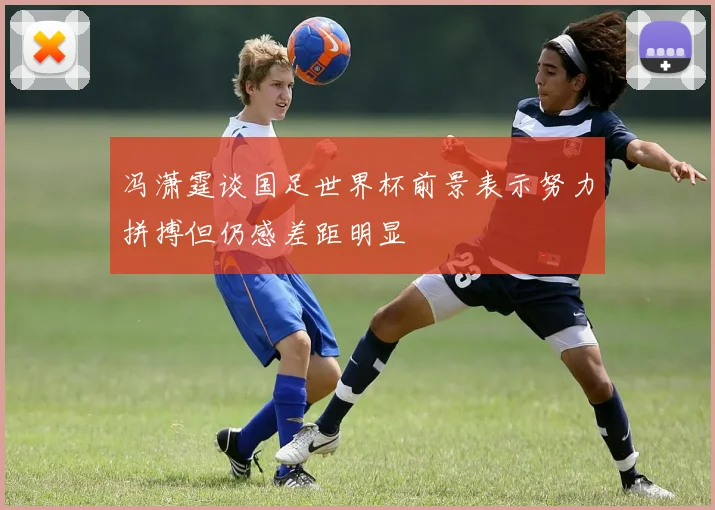 冯潇霆谈国足世界杯前景表示努力拼搏但仍感差距明显