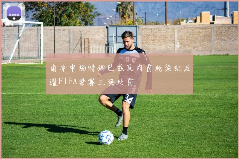 南非中场特姆巴兹瓦内首轮染红后遭FIFA禁赛三场处罚